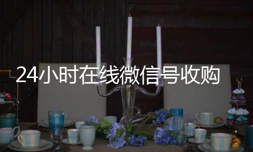 24小时在线微长期收购微信号信号收购（闲置微信号收购）